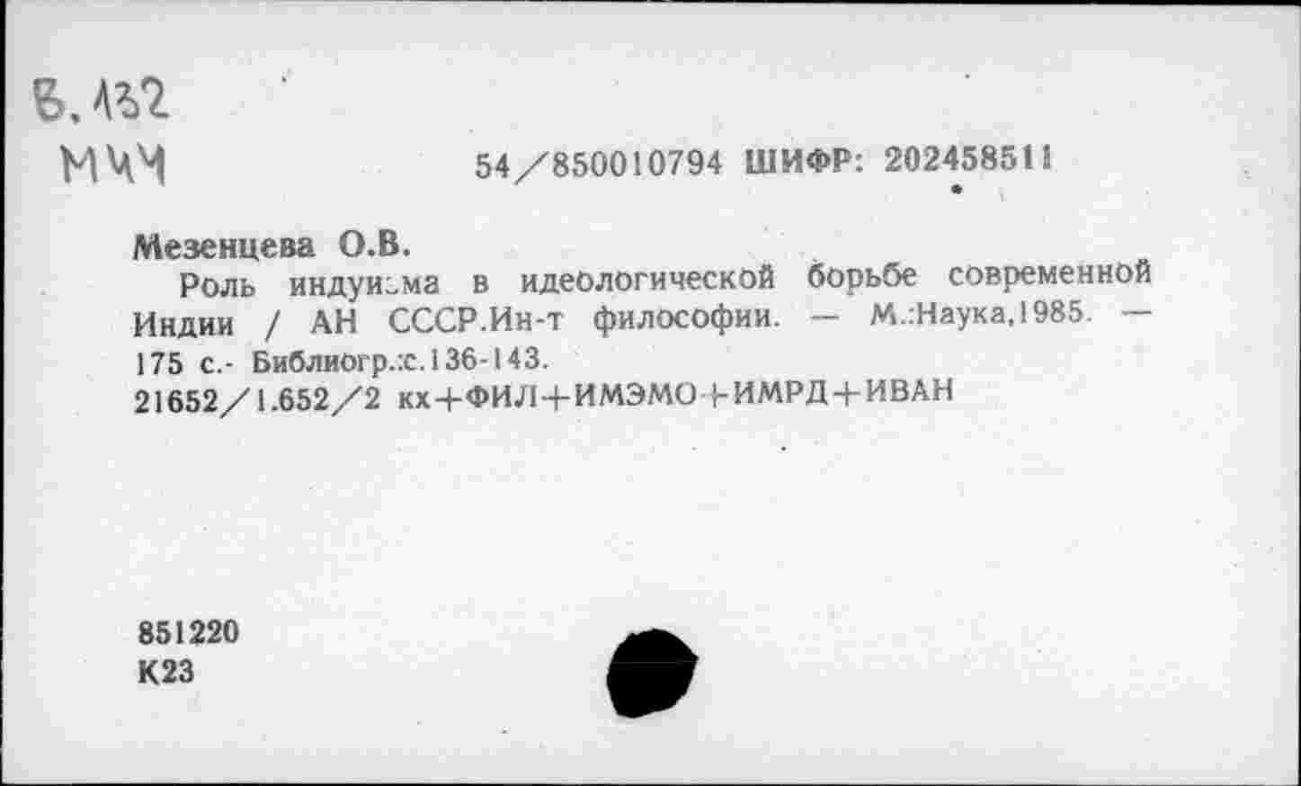 ﻿B.AVZ
МЧМ
54/850010794 ШИФР: 202458511
Мезенцева О.В.
Роль индуизма в идеологической борьбе современной Индии / АН СССР.Ин-т философии. — М.:Наука,1985. — 175 с.- Библиогр.:с.136-143.
21652/1.652/2 кх+ФИЛ+ИМЭМО (-ИМРД-+-ИВАН
851220
К23